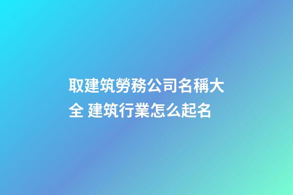 取建筑勞務公司名稱大全 建筑行業怎么起名-第1張-公司起名-玄機派